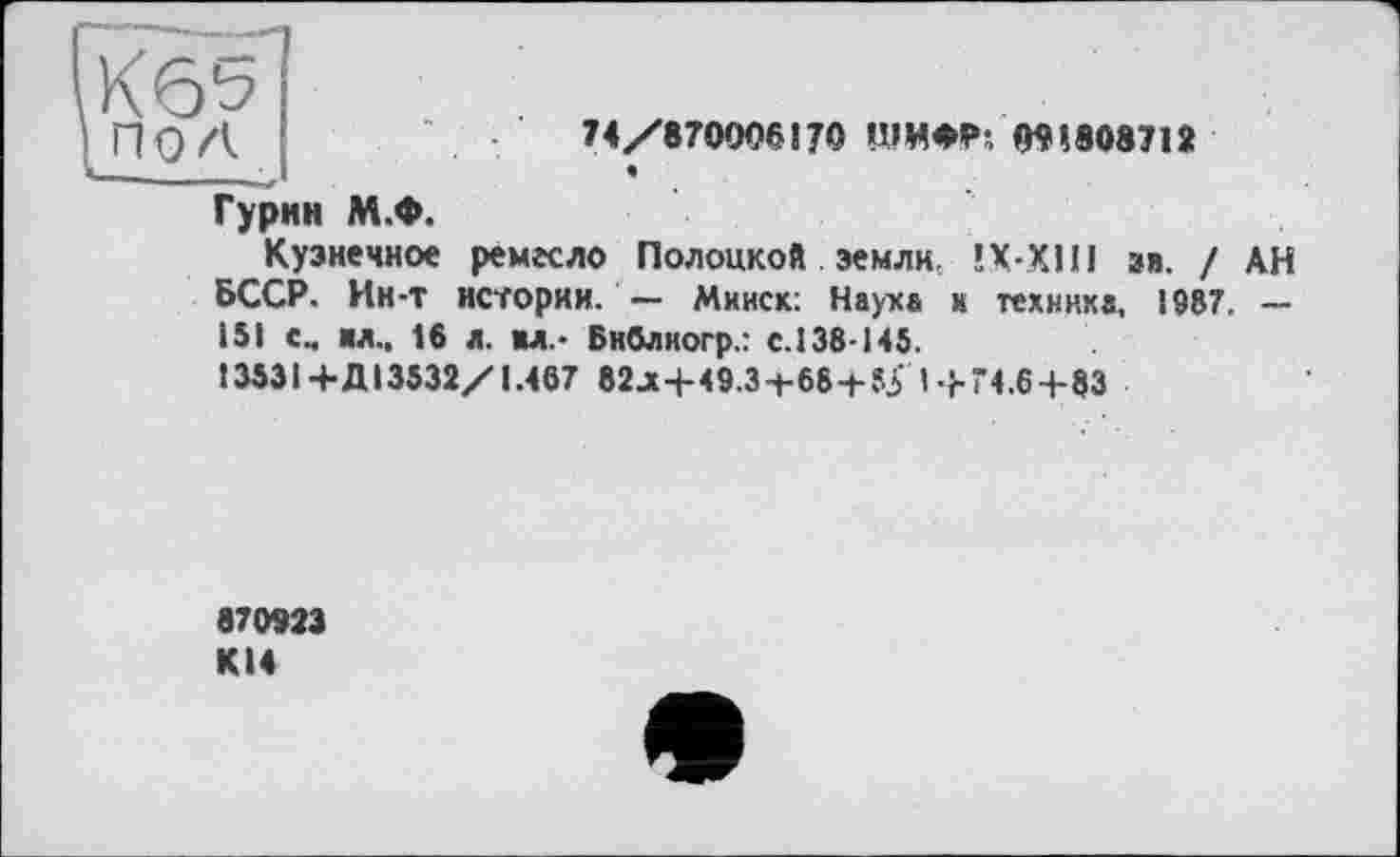 ﻿74/870006!70 ШИФР; 091808712
Гурин М.Ф.
Кузнечное ремесло Полоцкой земли, ÎX-XI1I зв. / АН БССР. Ин-т истории. — Минск: Наука и техника, 1987. — 151 см ил., 16 л. ил.- Бнблиогр.: с.138-145.
13531+Д13532/1.467 82^+49.3-t-68-f-î5' I-}-Г4.6+83
870923 KI4